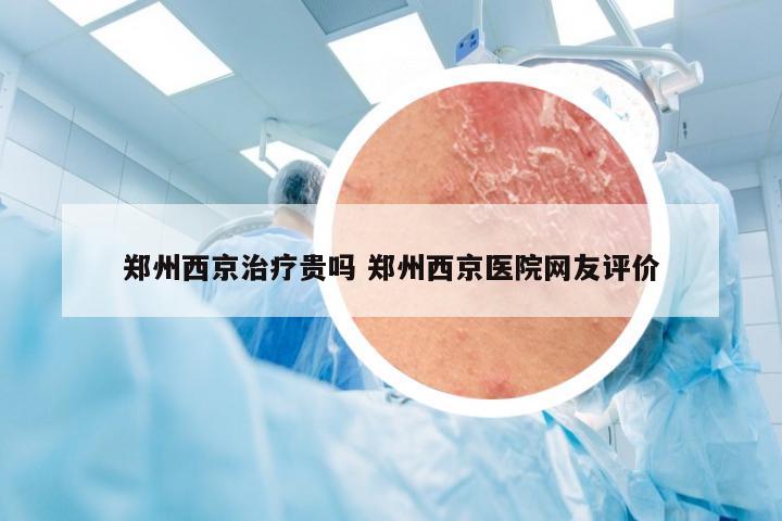 郑州西京治疗贵吗 郑州西京医院网友评价