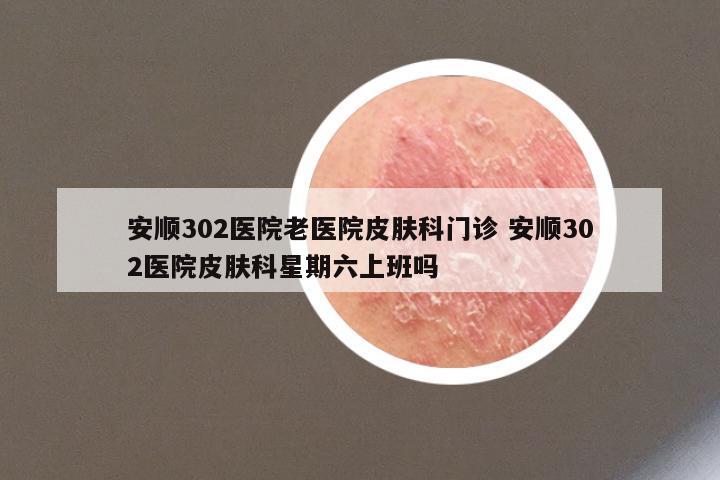 安顺302医院老医院皮肤科门诊 安顺302医院皮肤科星期六上班吗