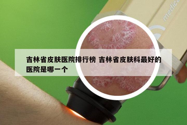 吉林省皮肤医院排行榜 吉林省皮肤科最好的医院是哪一个