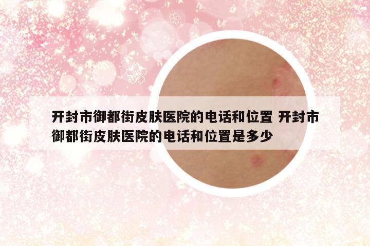 开封市御都街皮肤医院的电话和位置 开封市御都街皮肤医院的电话和位置是多少