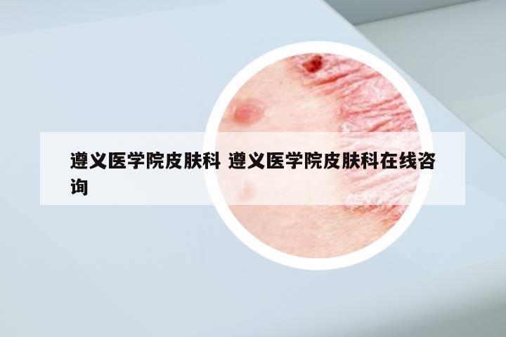 遵义医学院皮肤科 遵义医学院皮肤科在线咨询