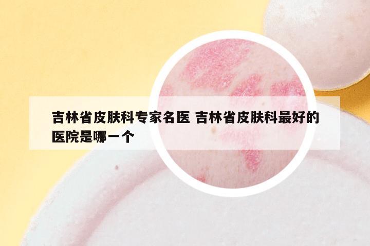 吉林省皮肤科专家名医 吉林省皮肤科最好的医院是哪一个