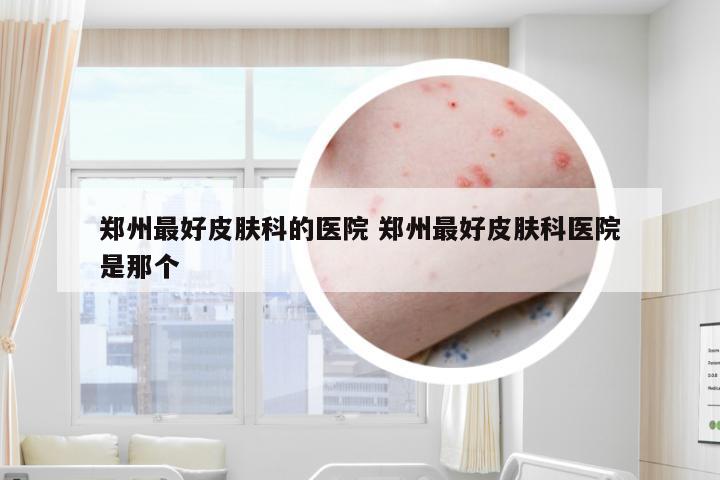郑州最好皮肤科的医院 郑州最好皮肤科医院是那个