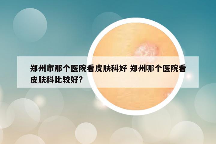 郑州市那个医院看皮肤科好 郑州哪个医院看皮肤科比较好?